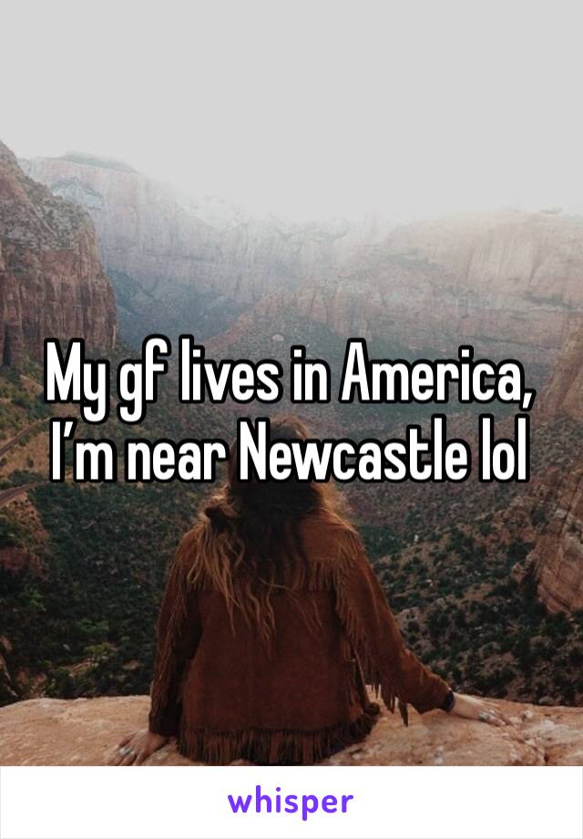 My gf lives in America, I’m near Newcastle lol