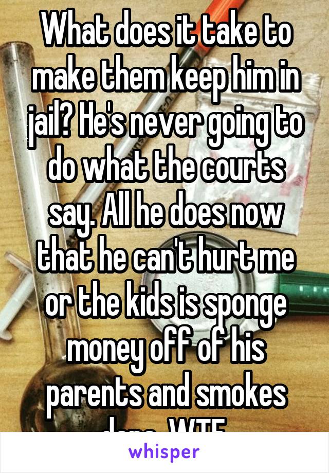 What does it take to make them keep him in jail? He's never going to do what the courts say. All he does now that he can't hurt me or the kids is sponge money off of his parents and smokes dope. WTF.