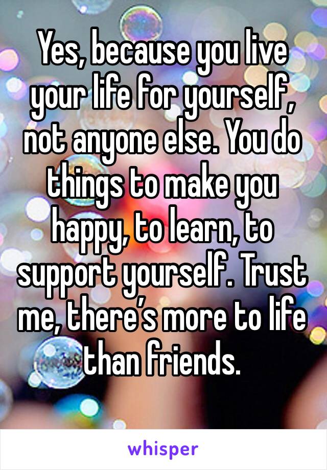 Yes, because you live your life for yourself, not anyone else. You do things to make you happy, to learn, to support yourself. Trust me, there’s more to life than friends. 
