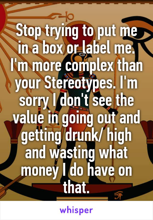Stop trying to put me in a box or label me. I'm more complex than your Stereotypes. I'm sorry I don't see the value in going out and getting drunk/ high and wasting what money I do have on that.