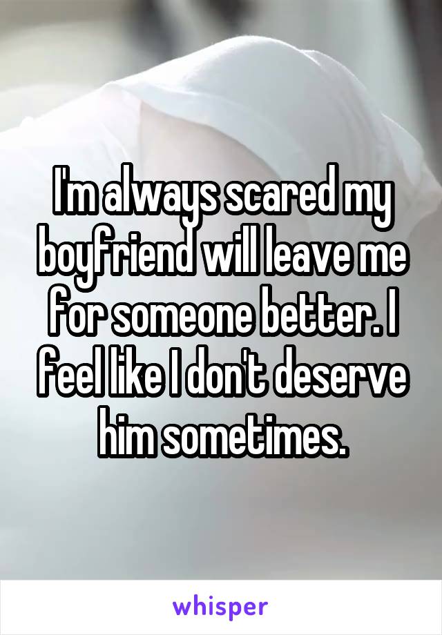 I'm always scared my boyfriend will leave me for someone better. I feel like I don't deserve him sometimes.