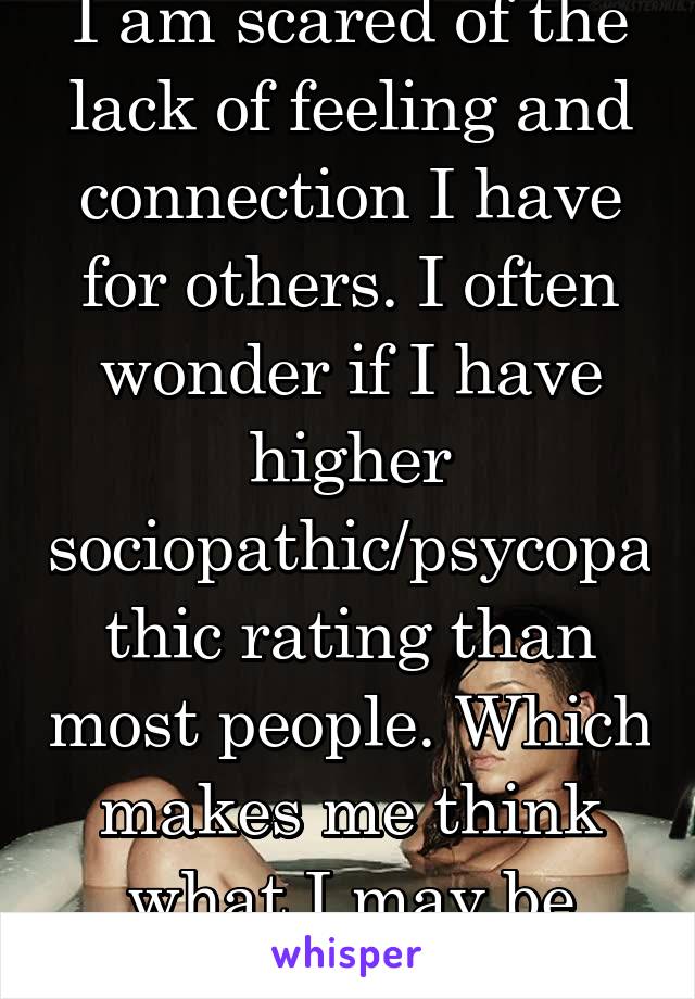 I am scared of the lack of feeling and connection I have for others. I often wonder if I have higher sociopathic/psycopathic rating than most people. Which makes me think what I may be capable of