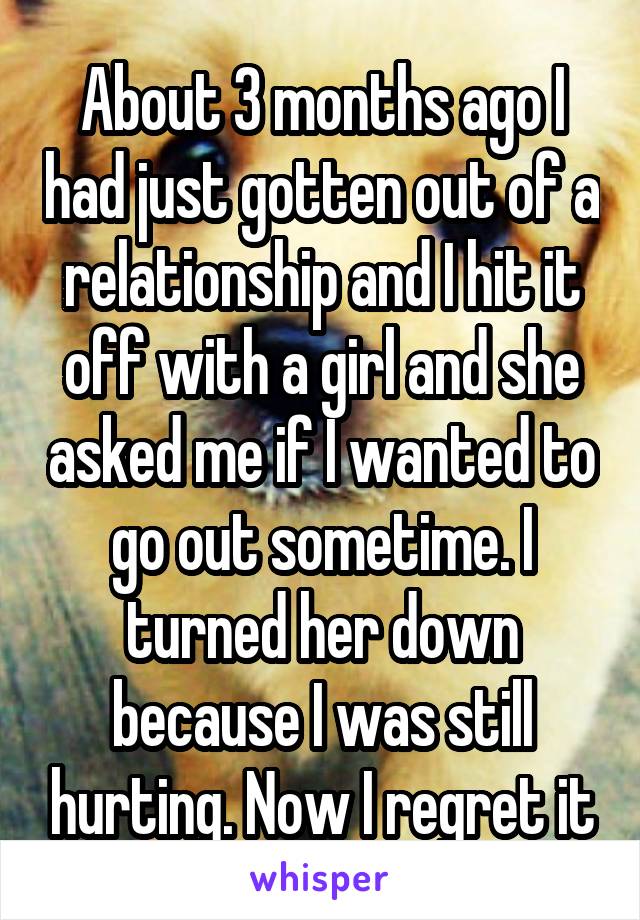 About 3 months ago I had just gotten out of a relationship and I hit it off with a girl and she asked me if I wanted to go out sometime. I turned her down because I was still hurting. Now I regret it