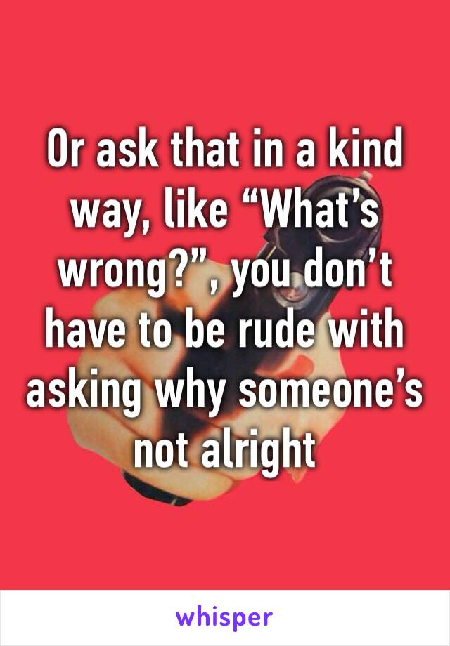 Or ask that in a kind way, like “What’s wrong?”, you don’t have to be rude with asking why someone’s not alright