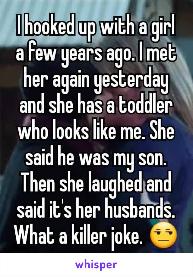 I hooked up with a girl a few years ago. I met her again yesterday and she has a toddler who looks like me. She said he was my son. Then she laughed and said it's her husbands. What a killer joke. 😒