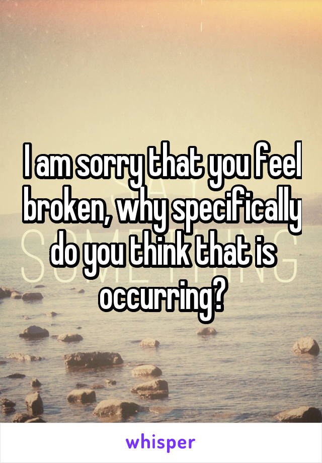 I am sorry that you feel broken, why specifically do you think that is occurring?