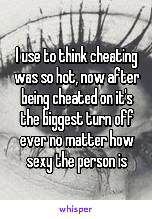 I use to think cheating was so hot, now after being cheated on it's the biggest turn off ever no matter how sexy the person is