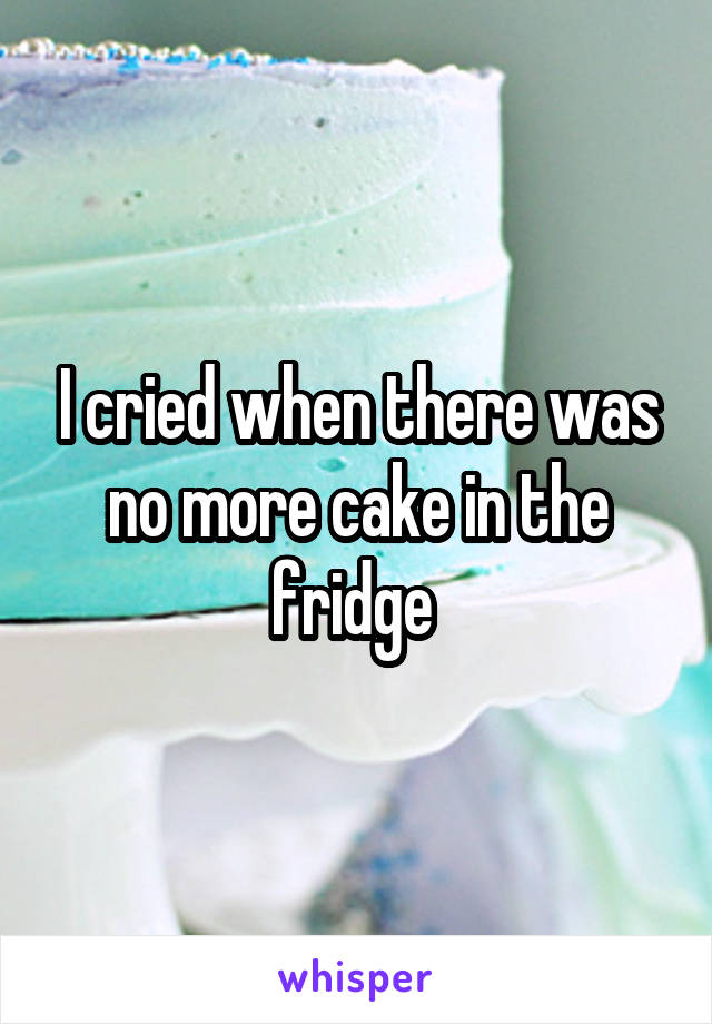 I cried when there was no more cake in the fridge 