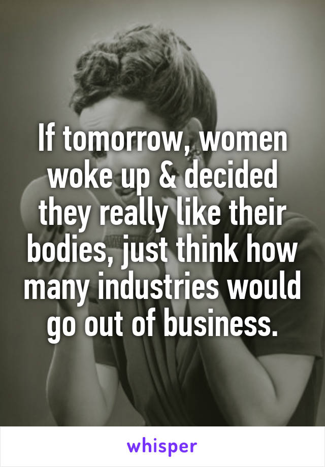 If tomorrow, women woke up & decided they really like their bodies, just think how many industries would go out of business.