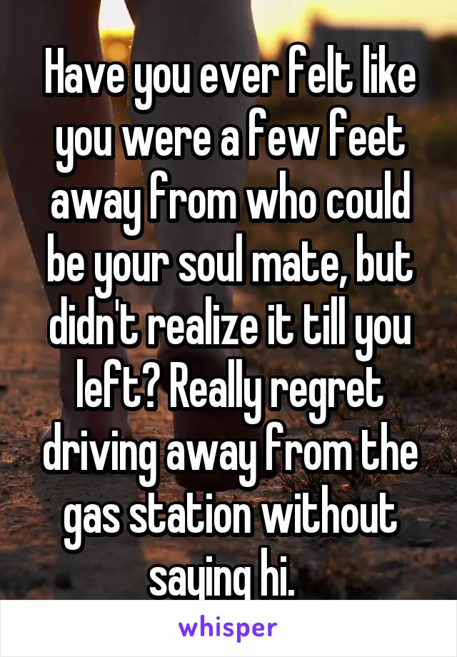 Have you ever felt like you were a few feet away from who could be your soul mate, but didn't realize it till you left? Really regret driving away from the gas station without saying hi.  