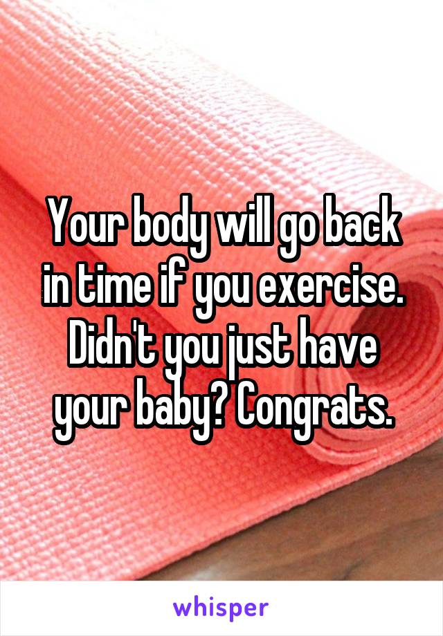 Your body will go back in time if you exercise. Didn't you just have your baby? Congrats.
