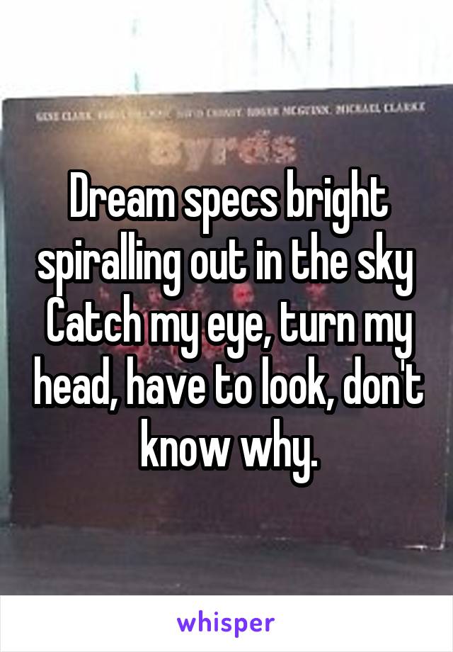 Dream specs bright spiralling out in the sky 
Catch my eye, turn my head, have to look, don't know why.