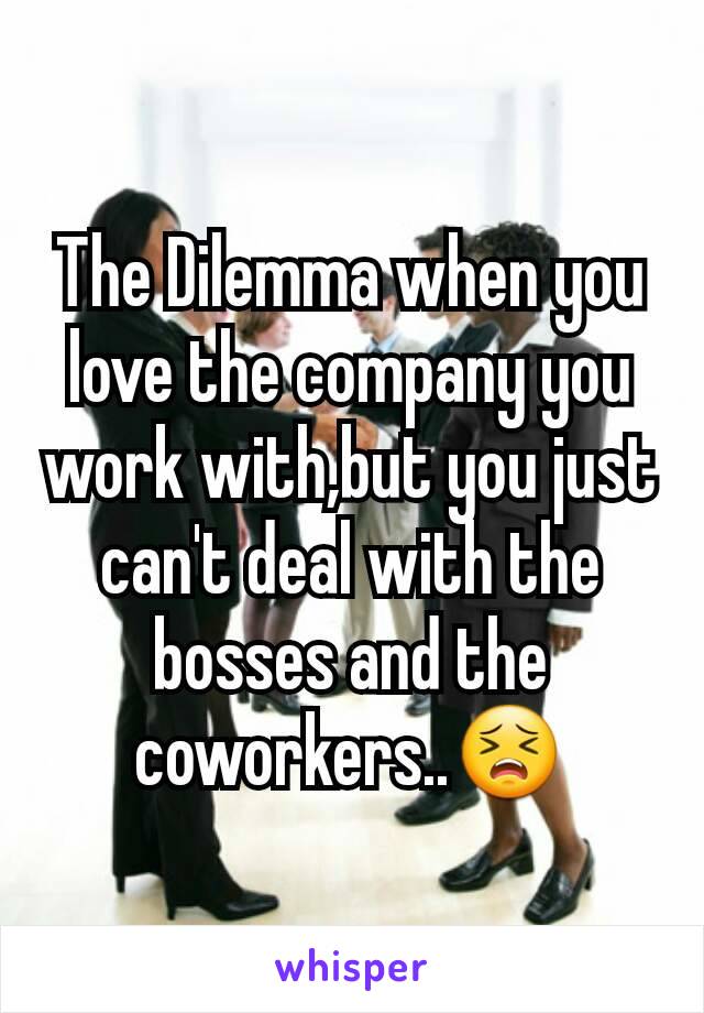 The Dilemma when you love the company you work with,but you just can't deal with the bosses and the coworkers..😣