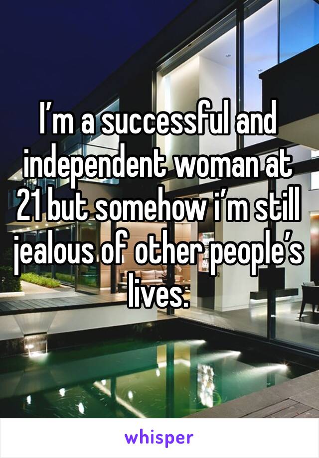 I’m a successful and independent woman at 21 but somehow i’m still jealous of other people’s lives. 
