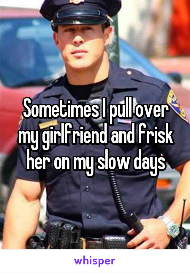 Sometimes I pull over my girlfriend and frisk her on my slow days