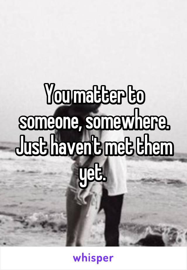 You matter to someone, somewhere. Just haven't met them yet. 