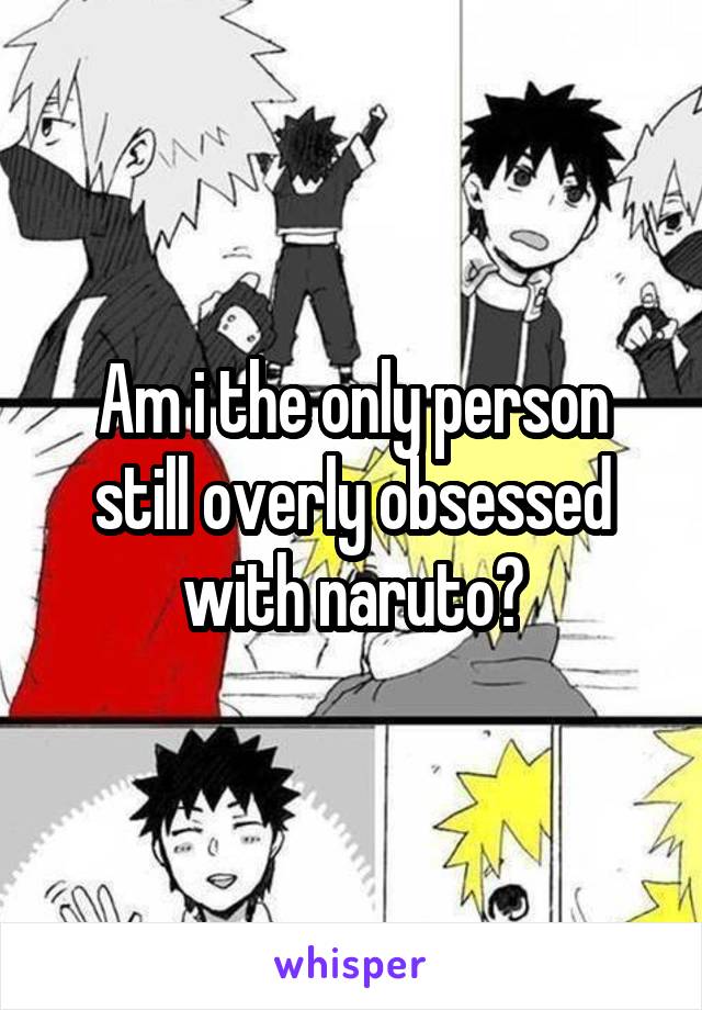 Am i the only person still overly obsessed with naruto?
