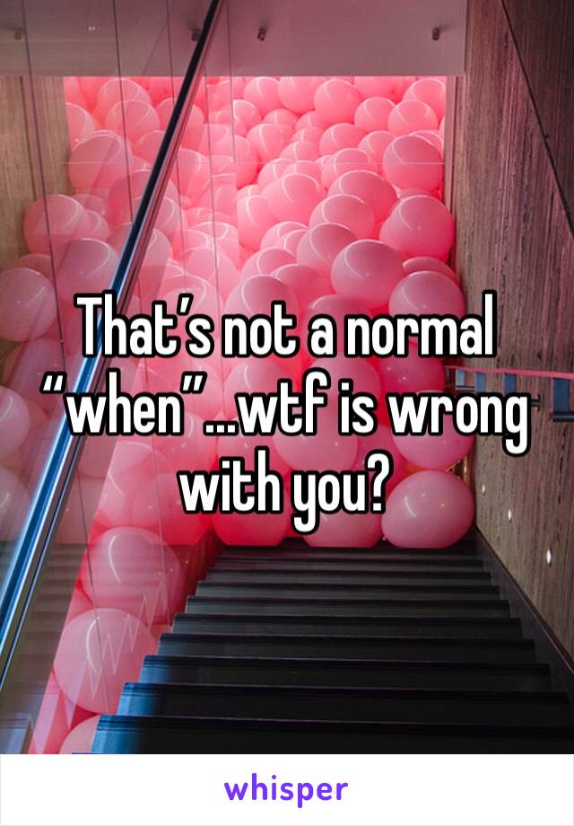 That’s not a normal “when”...wtf is wrong with you?