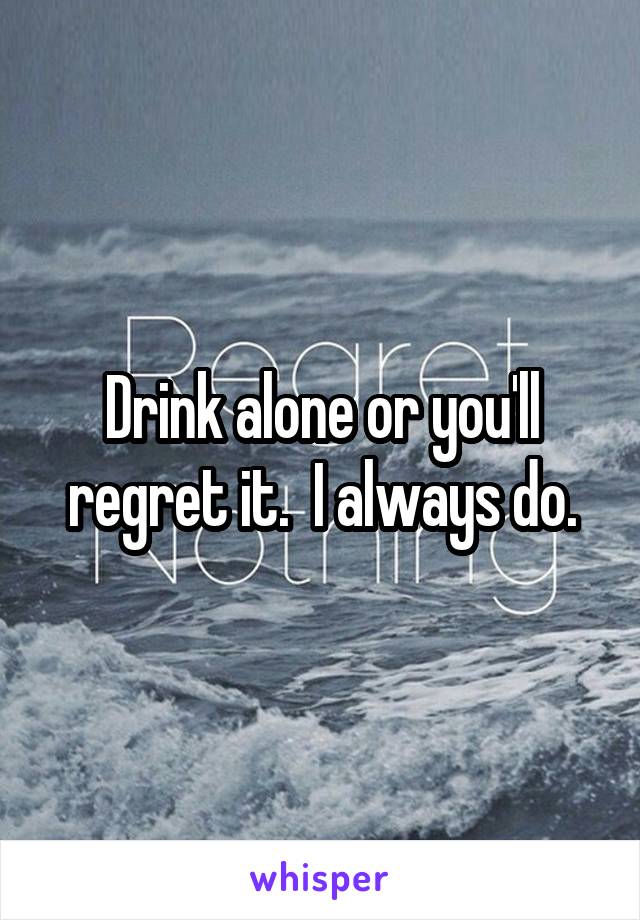 Drink alone or you'll regret it.  I always do.