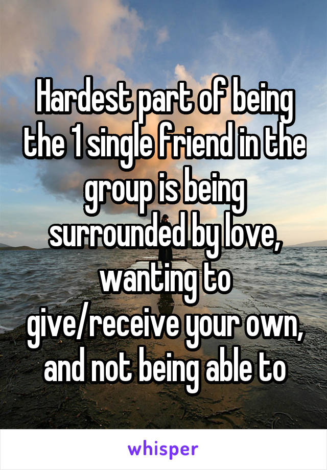 Hardest part of being the 1 single friend in the group is being surrounded by love, wanting to give/receive your own, and not being able to