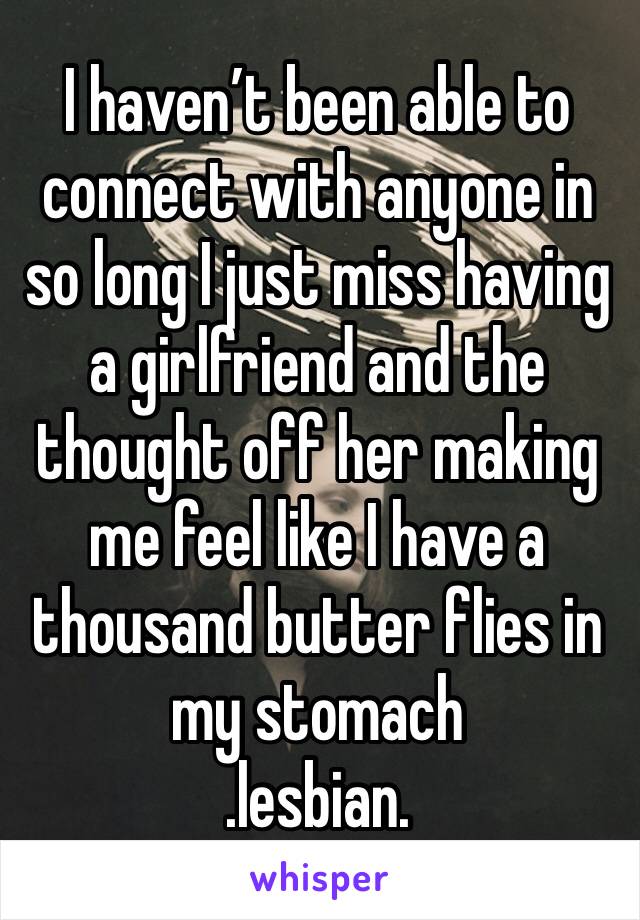 I haven’t been able to connect with anyone in so long I just miss having a girlfriend and the thought off her making me feel like I have a thousand butter flies in my stomach 
.lesbian.