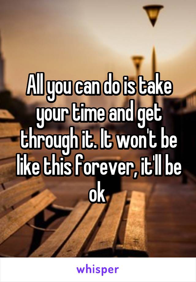 All you can do is take your time and get through it. It won't be like this forever, it'll be ok 