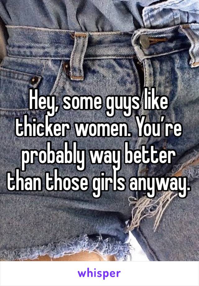 Hey, some guys like thicker women. You’re probably way better than those girls anyway.