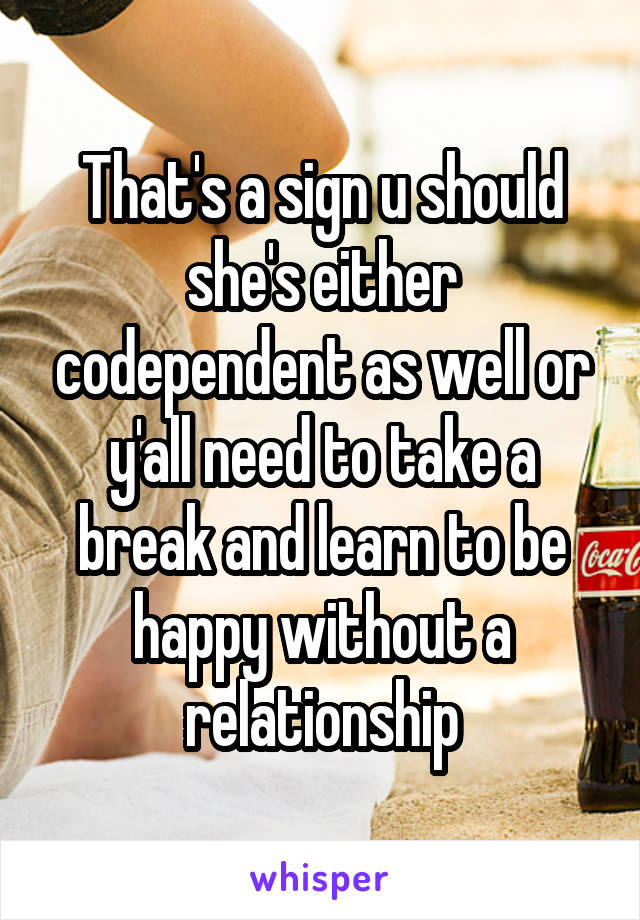 That's a sign u should she's either codependent as well or y'all need to take a break and learn to be happy without a relationship