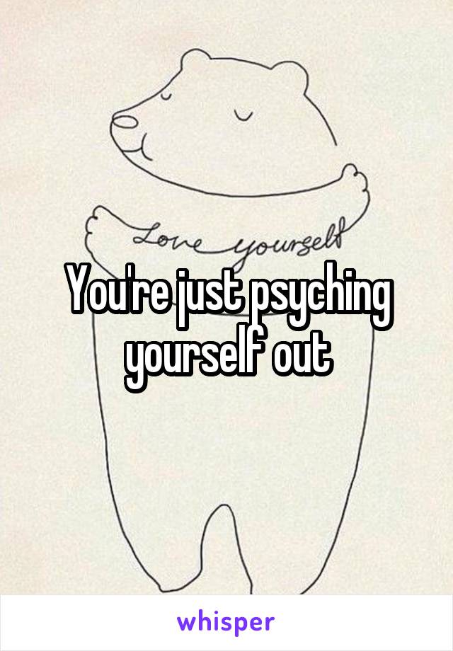 You're just psyching yourself out
