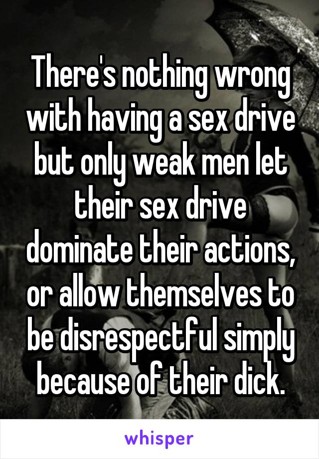 There's nothing wrong with having a sex drive but only weak men let their sex drive dominate their actions, or allow themselves to be disrespectful simply because of their dick.