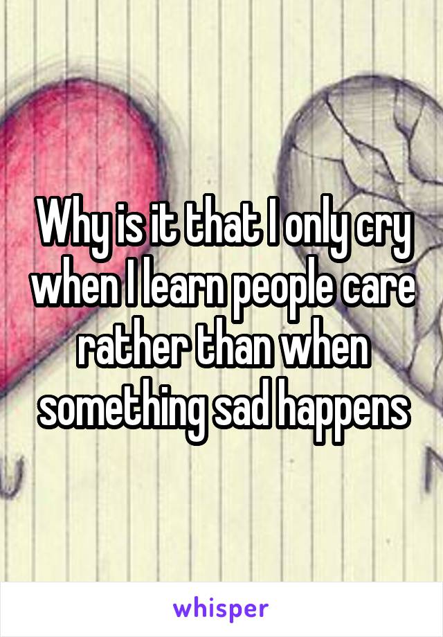 Why is it that I only cry when I learn people care rather than when something sad happens