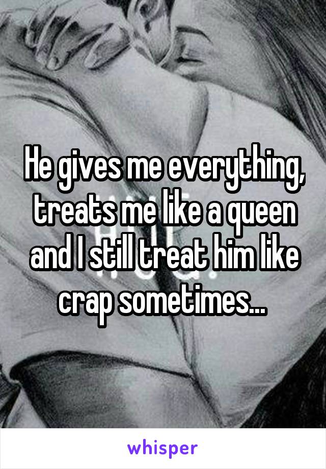 He gives me everything, treats me like a queen and I still treat him like crap sometimes... 