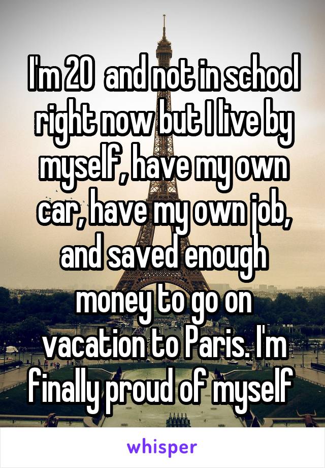 I'm 20  and not in school right now but I live by myself, have my own car, have my own job, and saved enough money to go on vacation to Paris. I'm finally proud of myself 
