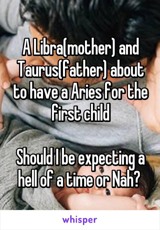 A Libra(mother) and Taurus(father) about to have a Aries for the first child

Should I be expecting a hell of a time or Nah? 