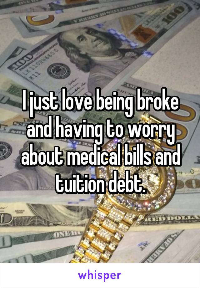 I just love being broke and having to worry about medical bills and tuition debt.