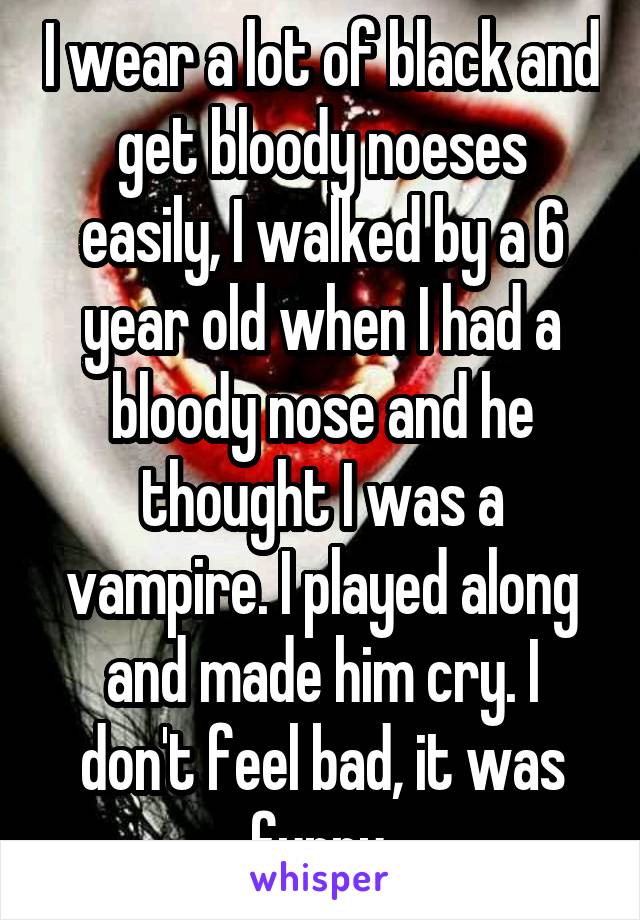I wear a lot of black and get bloody noeses easily, I walked by a 6 year old when I had a bloody nose and he thought I was a vampire. I played along and made him cry. I don't feel bad, it was funny.