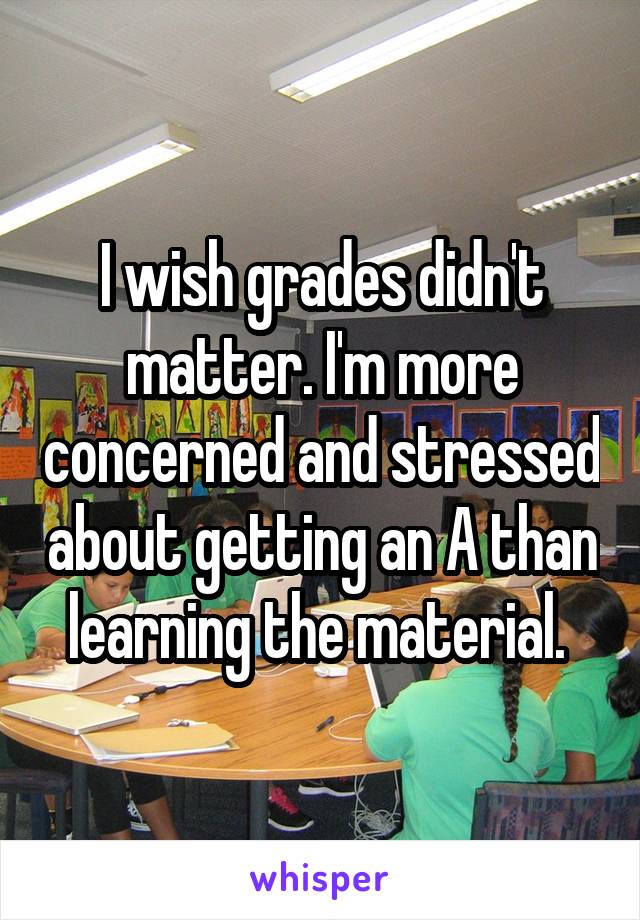 I wish grades didn't matter. I'm more concerned and stressed about getting an A than learning the material. 