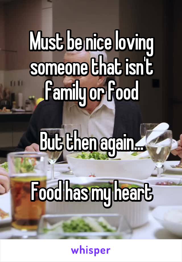 Must be nice loving someone that isn't family or food

But then again...

Food has my heart
