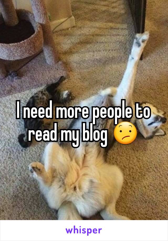 I need more people to read my blog 😕