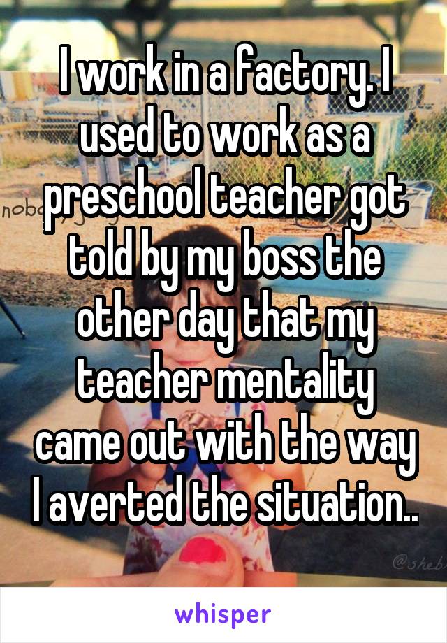 I work in a factory. I used to work as a preschool teacher got told by my boss the other day that my teacher mentality came out with the way I averted the situation.. 