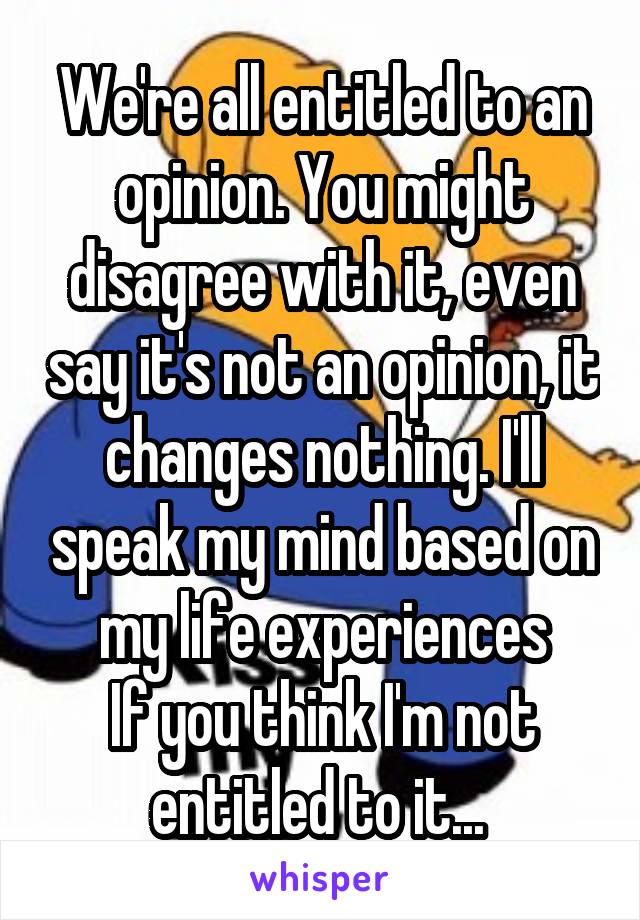 We're all entitled to an opinion. You might disagree with it, even say it's not an opinion, it changes nothing. I'll speak my mind based on my life experiences
If you think I'm not entitled to it... 