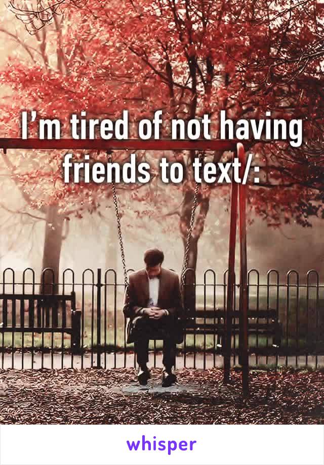 I’m tired of not having friends to text/: