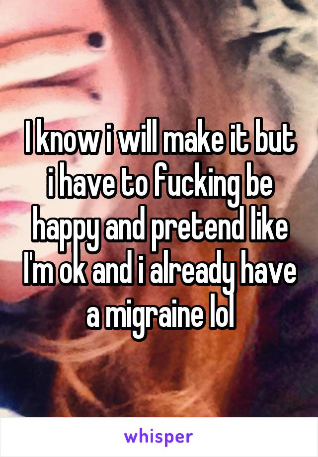 I know i will make it but i have to fucking be happy and pretend like I'm ok and i already have a migraine lol