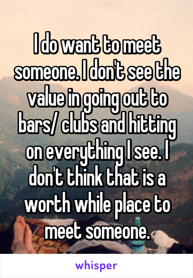 I do want to meet someone. I don't see the value in going out to bars/ clubs and hitting on everything I see. I don't think that is a worth while place to meet someone.