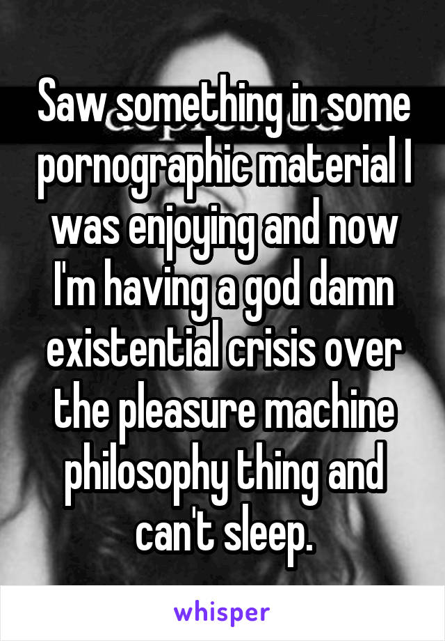 Saw something in some pornographic material I was enjoying and now I'm having a god damn existential crisis over the pleasure machine philosophy thing and can't sleep.