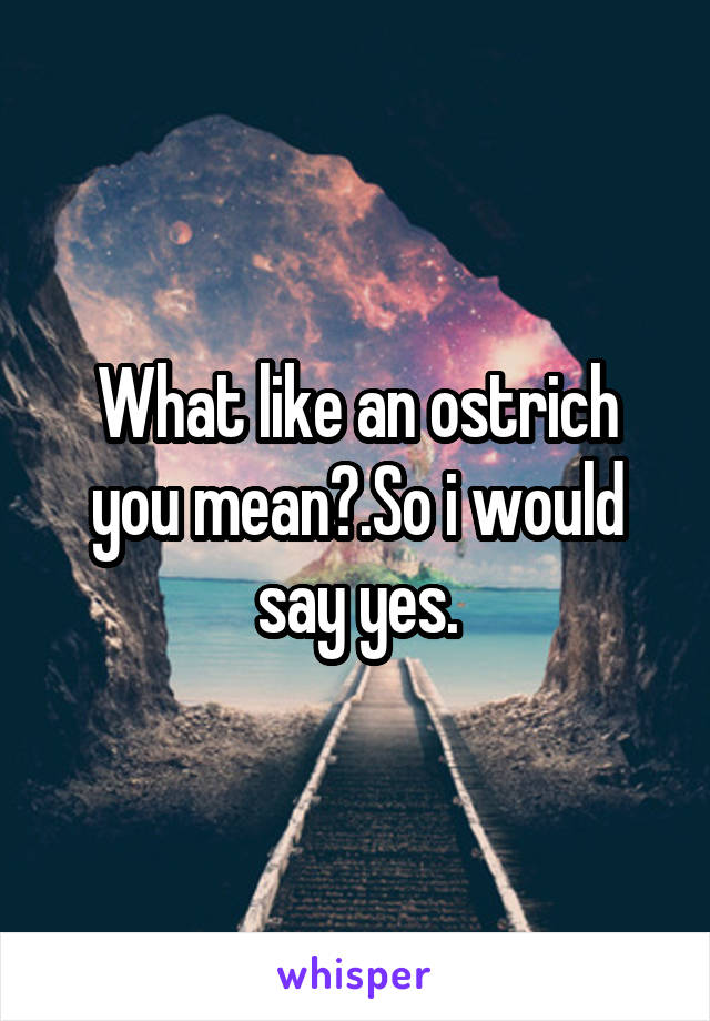 What like an ostrich you mean?.So i would say yes.