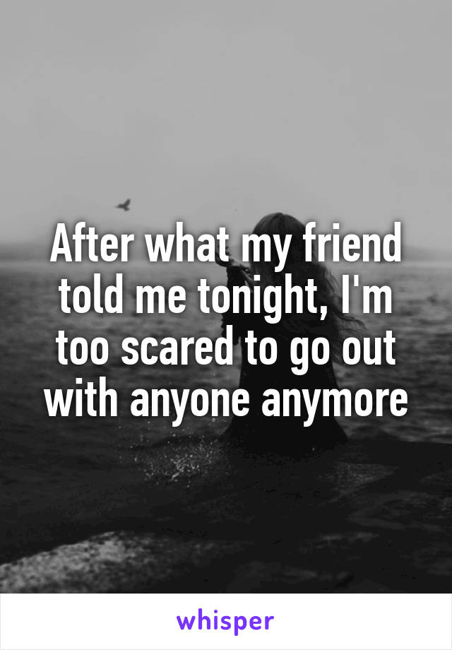 After what my friend told me tonight, I'm too scared to go out with anyone anymore
