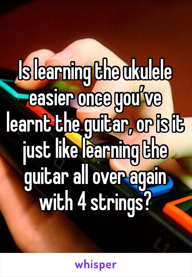 Is learning the ukulele easier once you’ve learnt the guitar, or is it just like learning the guitar all over again with 4 strings?