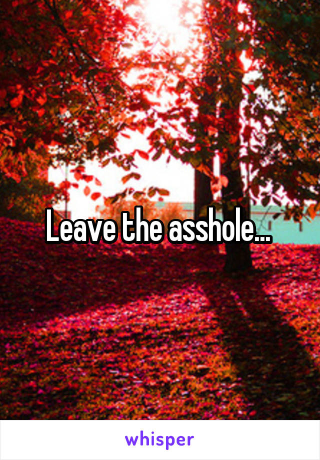 Leave the asshole... 