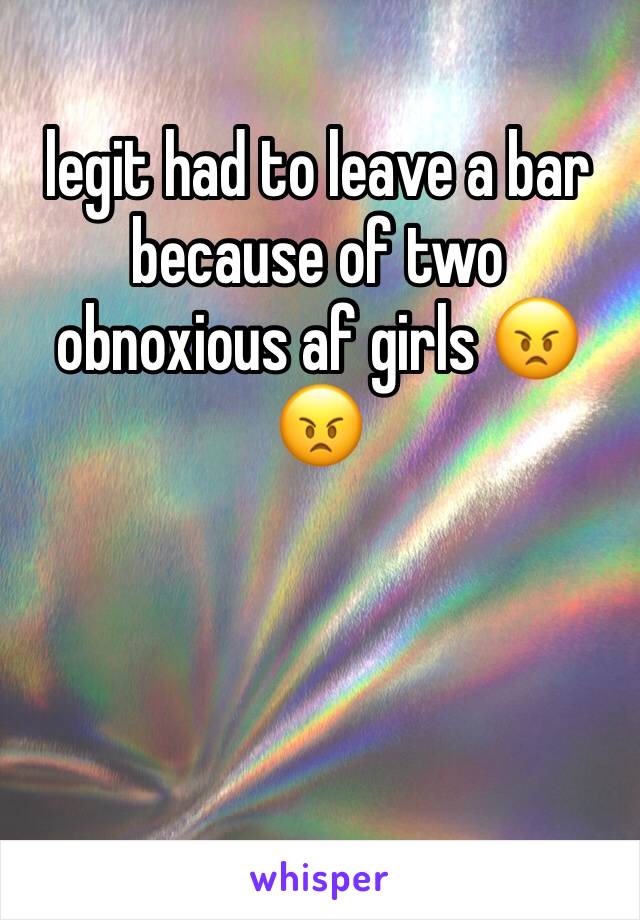 legit had to leave a bar because of two obnoxious af girls 😠😠
